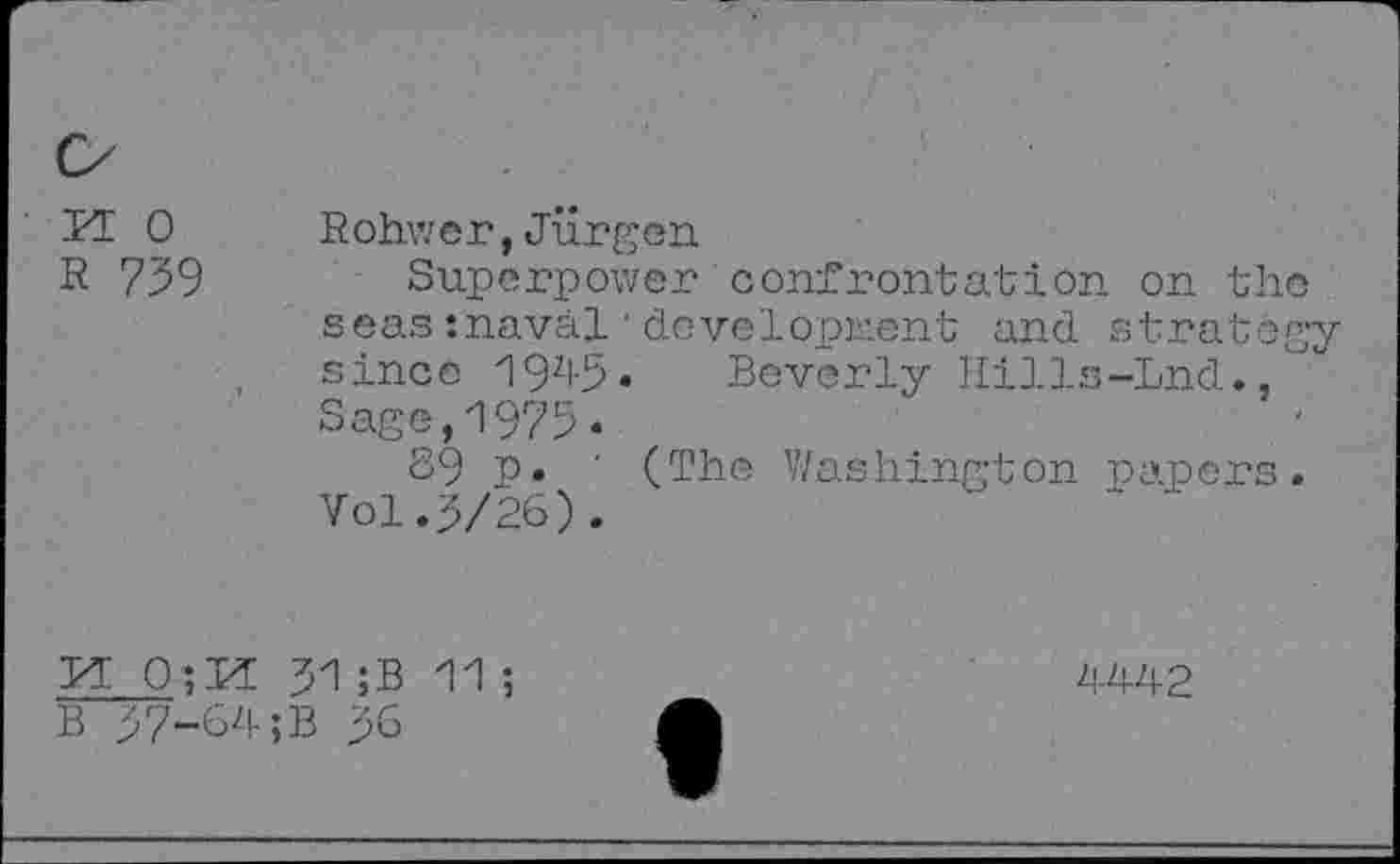 ﻿BI 0 R 739
Rohwer,Jurgen
Superpower confrontation on the seas :naval'development and strategy since 19zl-5. Beverly Hills-Lnd., Sage,1975*
89 p* ' (The Washington papers. Vol.3/26).
M 31 ;B 11 ;
B 37-64;B 36
4442